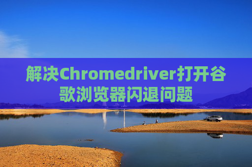 解决Chromedriver打开谷歌浏览器闪退问题